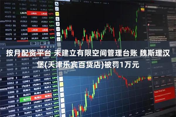 按月配资平台 未建立有限空间管理台账 魏斯理汉堡(天津乐宾百货店)被罚1万元