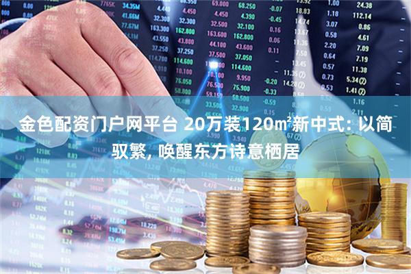 金色配资门户网平台 20万装120㎡新中式: 以简驭繁, 唤醒东方诗意栖居