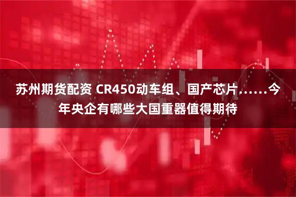 苏州期货配资 CR450动车组、国产芯片……今年央企有哪些大国重器值得期待