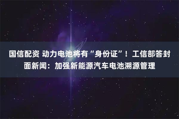 国信配资 动力电池将有“身份证”！工信部答封面新闻：加强新能源汽车电池溯源管理