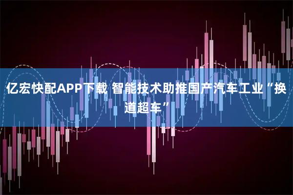 亿宏快配APP下载 智能技术助推国产汽车工业“换道超车”