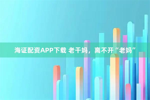 海证配资APP下载 老干妈，离不开“老妈”
