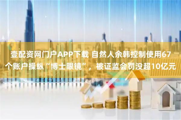 壹配资网门户APP下载 自然人余韩控制使用67个账户操纵“博士眼镜”，被证监会罚没超10亿元