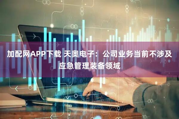 加配网APP下载 天奥电子：公司业务当前不涉及应急管理装备领域
