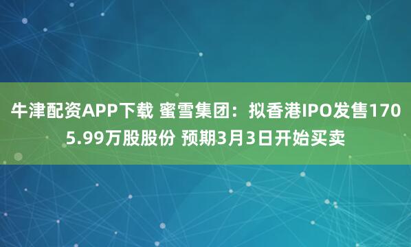 牛津配资APP下载 蜜雪集团：拟香港IPO发售1705.99万股股份 预期3月3日开始买卖