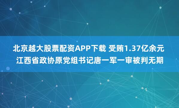 北京越大股票配资APP下载 受贿1.37亿余元 江西省政协原党组书记唐一军一审被判无期