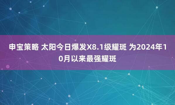申宝策略 太阳今日爆发X8.1级耀斑 为2024年10月以来最强耀斑