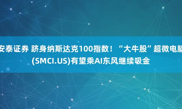 安泰证券 跻身纳斯达克100指数！“大牛股”超微电脑(SMCI.US)有望乘AI东风继续吸金