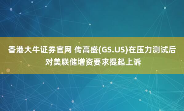 香港大牛证券官网 传高盛(GS.US)在压力测试后 对美联储增资要求提起上诉