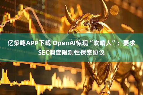 亿策略APP下载 OpenAI惊现“吹哨人”：要求SEC调查限制性保密协议