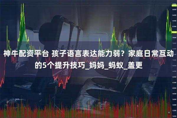 神牛配资平台 孩子语言表达能力弱？家庭日常互动的5个提升技巧_妈妈_蚂蚁_盖更