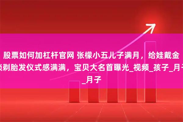 股票如何加杠杆官网 张檬小五儿子满月，给娃戴金锁剃胎发仪式感满满，宝贝大名首曝光_视频_孩子_月子