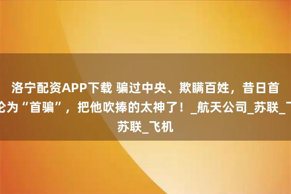 洛宁配资APP下载 骗过中央、欺瞒百姓，昔日首富沦为“首骗”，把他吹捧的太神了！_航天公司_苏联_飞机