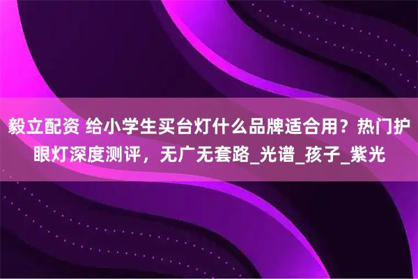 毅立配资 给小学生买台灯什么品牌适合用？热门护眼灯深度测评，无广无套路_光谱_孩子_紫光