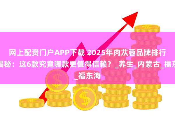 网上配资门户APP下载 2025年肉苁蓉品牌排行榜揭秘：这6款究竟哪款更值得信赖？_养生_内蒙古_福东海