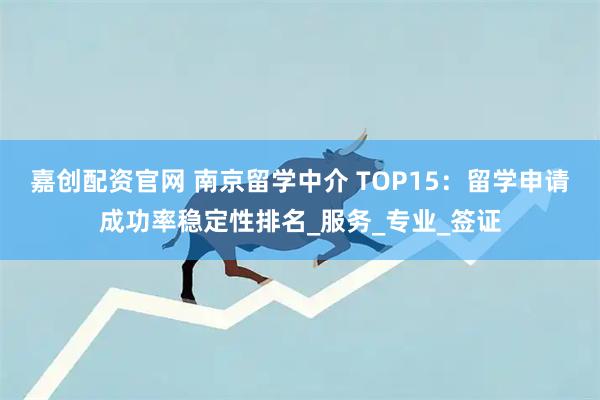 嘉创配资官网 南京留学中介 TOP15：留学申请成功率稳定性排名_服务_专业_签证