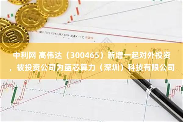 中利网 高伟达（300465）新增一起对外投资，被投资公司为蓝芯算力（深圳）科技有限公司