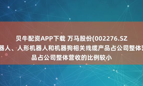 贝牛配资APP下载 万马股份(002276.SZ)：目前工业机器人、人形机器人和机器狗相关线缆产品占公司整体营收的比例较小