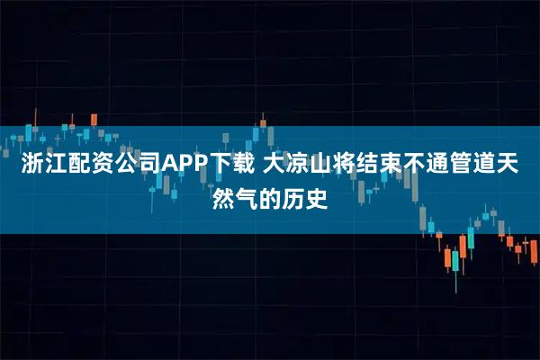 浙江配资公司APP下载 大凉山将结束不通管道天然气的历史