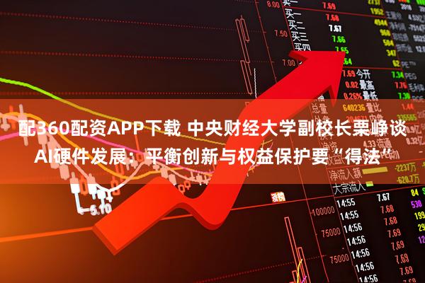 配360配资APP下载 中央财经大学副校长栗峥谈AI硬件发展：平衡创新与权益保护要“得法”