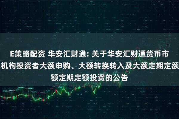 E策略配资 华安汇财通: 关于华安汇财通货币市场基金暂停机构投资者大额申购、大额转换转入及大额定期定额投资的公告