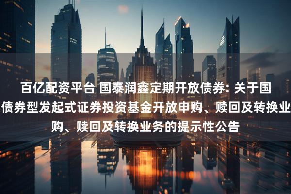 百亿配资平台 国泰润鑫定期开放债券: 关于国泰润鑫定期开放债券型发起式证券投资基金开放申购、赎回及转换业务的提示性公告
