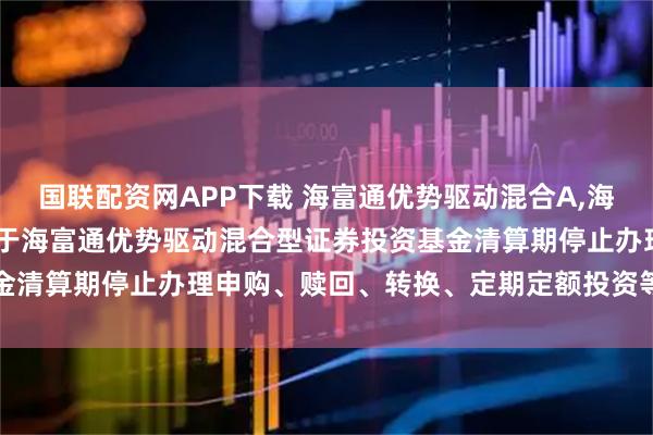 国联配资网APP下载 海富通优势驱动混合A,海富通优势驱动混合C: 关于海富通优势驱动混合型证券投资基金清算期停止办理申购、赎回、转换、定期定额投资等业务的公告