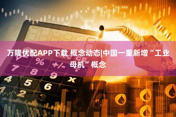万隆优配APP下载 概念动态|中国一重新增“工业母机”概念