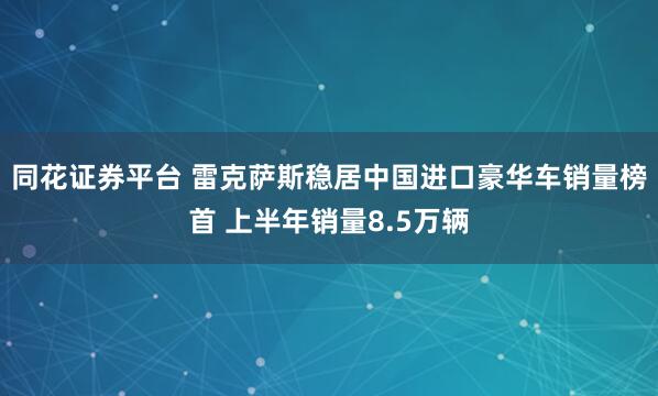 同花证券平台 雷克萨斯稳居中国进口豪华车销量榜首 上半年销量8.5万辆