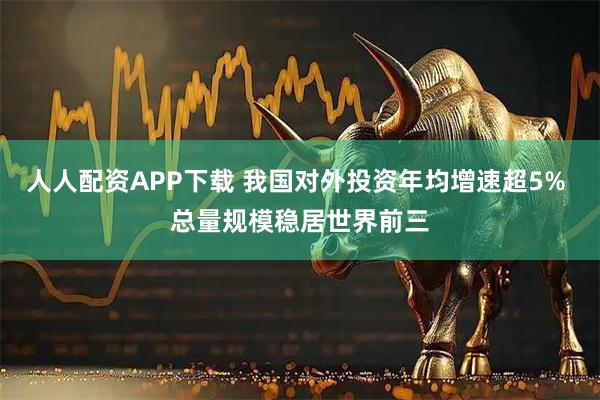 人人配资APP下载 我国对外投资年均增速超5% 总量规模稳居世界前三