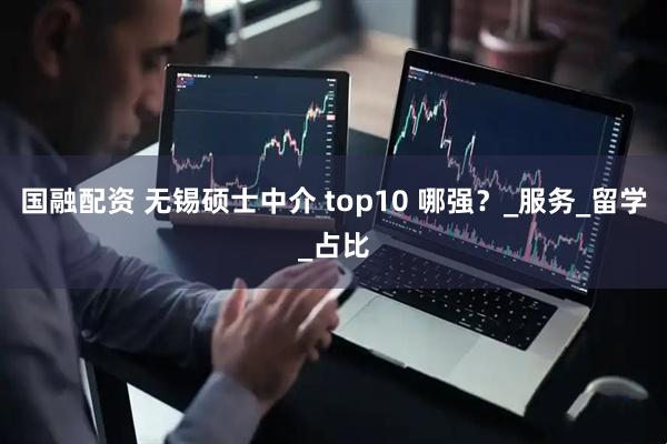 国融配资 无锡硕士中介 top10 哪强？_服务_留学_占比