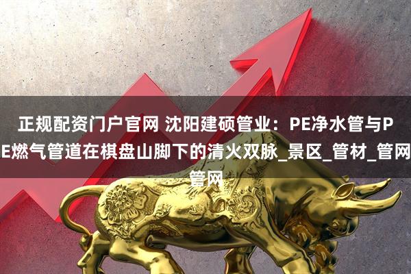 正规配资门户官网 沈阳建硕管业：PE净水管与PE燃气管道在棋盘山脚下的清火双脉_景区_管材_管网