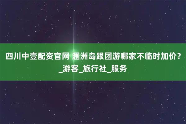 四川中壹配资官网 涠洲岛跟团游哪家不临时加价？_游客_旅行社_服务