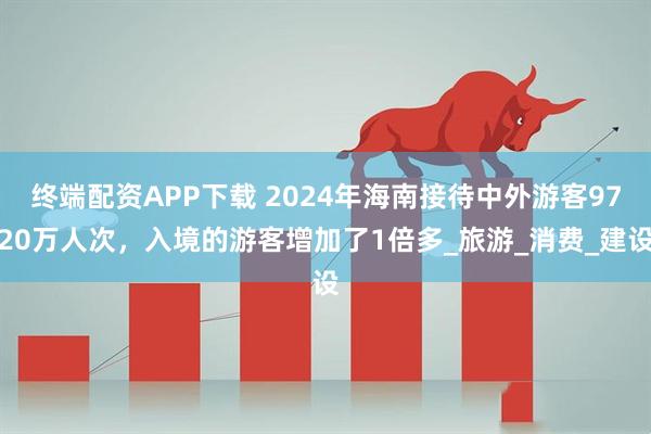 终端配资APP下载 2024年海南接待中外游客9720万人次，入境的游客增加了1倍多_旅游_消费_建设
