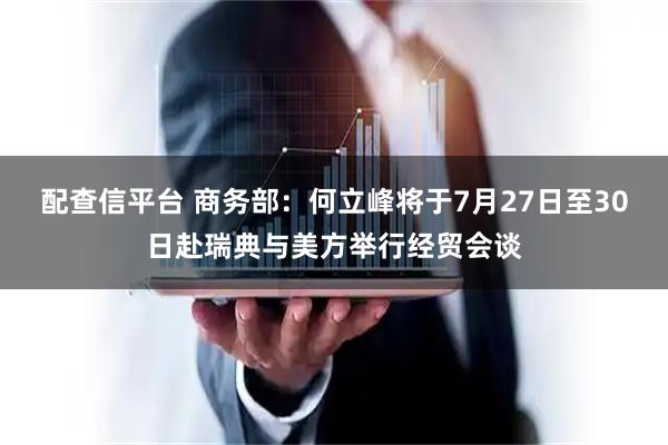配查信平台 商务部：何立峰将于7月27日至30日赴瑞典与美方举行经贸会谈
