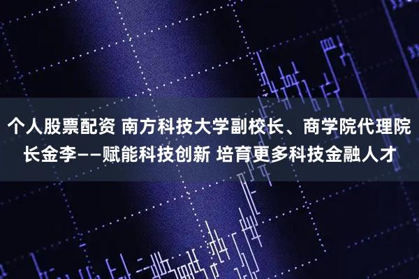个人股票配资 南方科技大学副校长、商学院代理院长金李——赋能科技创新 培育更多科技金融人才
