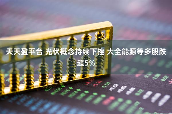 天天盈平台 光伏概念持续下挫 大全能源等多股跌超5%