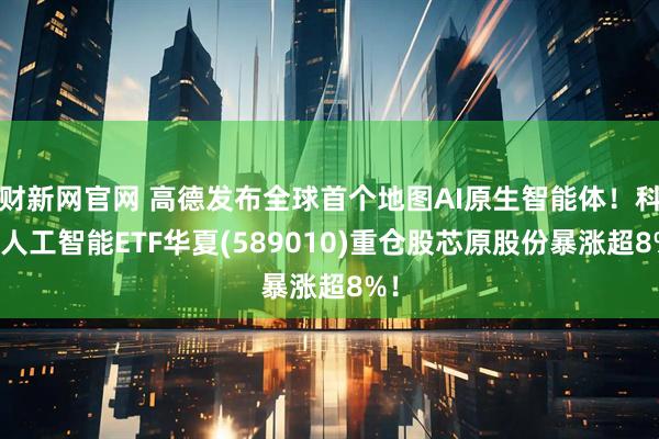财新网官网 高德发布全球首个地图AI原生智能体！科创人工智能ETF华夏(589010)重仓股芯原股份暴涨超8%！