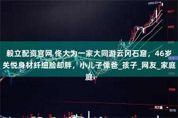 毅立配资官网 佟大为一家大同游云冈石窟，46岁关悦身材纤细脸却胖，小儿子像爸_孩子_网友_家庭