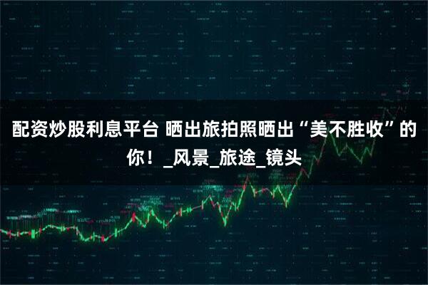 配资炒股利息平台 晒出旅拍照晒出“美不胜收”的你！_风景_旅途_镜头