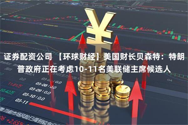 证券配资公司 【环球财经】美国财长贝森特：特朗普政府正在考虑10-11名美联储主席候选人