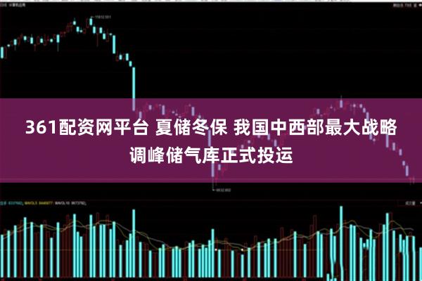 361配资网平台 夏储冬保 我国中西部最大战略调峰储气库正式投运