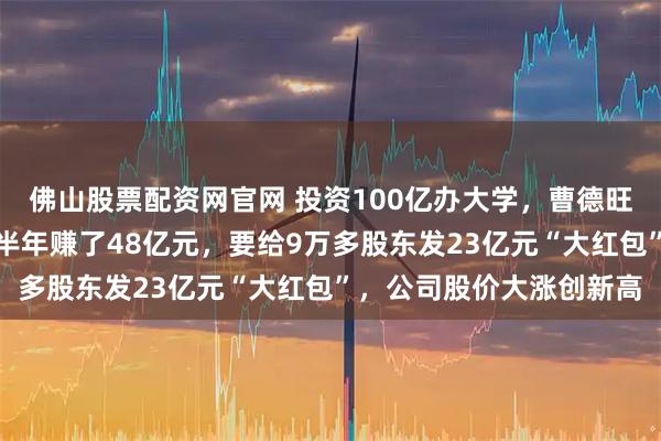 佛山股票配资网官网 投资100亿办大学，曹德旺主业更旺了：福耀玻璃半年赚了48亿元，要给9万多股东发23亿元“大红包”，公司股价大涨创新高