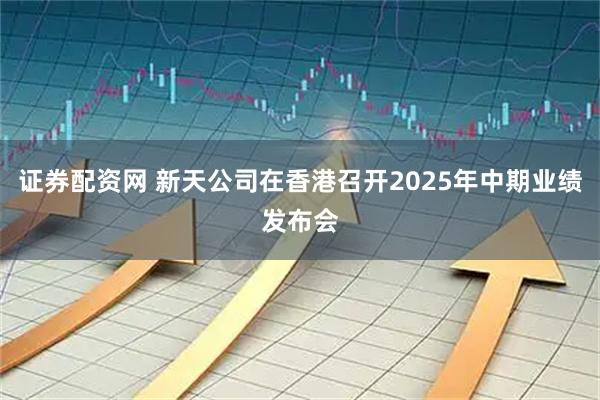 证券配资网 新天公司在香港召开2025年中期业绩发布会