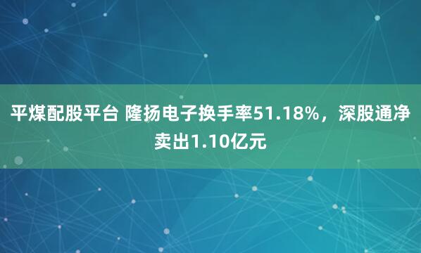 平煤配股平台 隆扬电子换手率51.18%，深股通净卖出1.10亿元