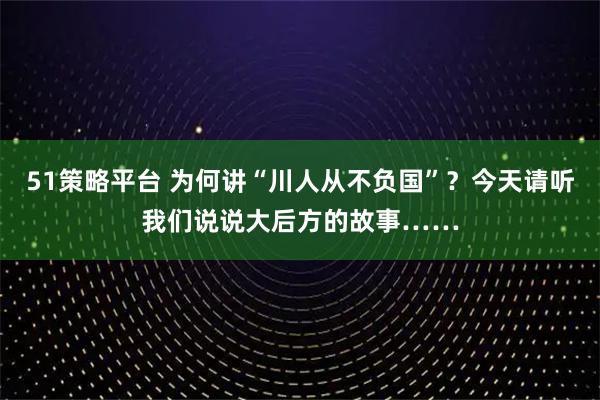 51策略平台 为何讲“川人从不负国”？今天请听我们说说大后方的故事……
