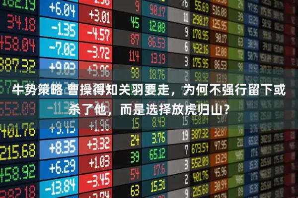 牛势策略 曹操得知关羽要走，为何不强行留下或杀了他，而是选择放虎归山？