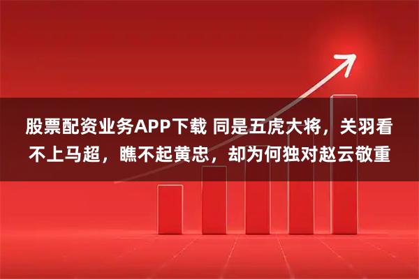股票配资业务APP下载 同是五虎大将，关羽看不上马超，瞧不起黄忠，却为何独对赵云敬重