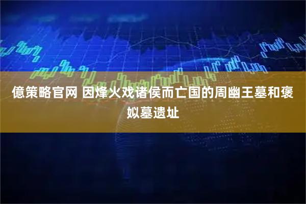 億策略官网 因烽火戏诸侯而亡国的周幽王墓和褒姒墓遗址