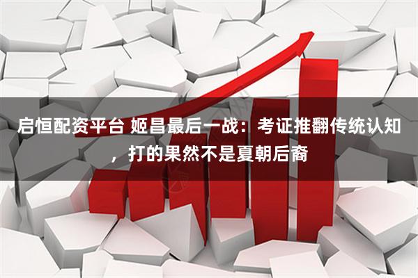 启恒配资平台 姬昌最后一战：考证推翻传统认知，打的果然不是夏朝后裔